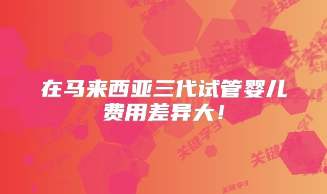 在马来西亚三代试管婴儿费用差异大！