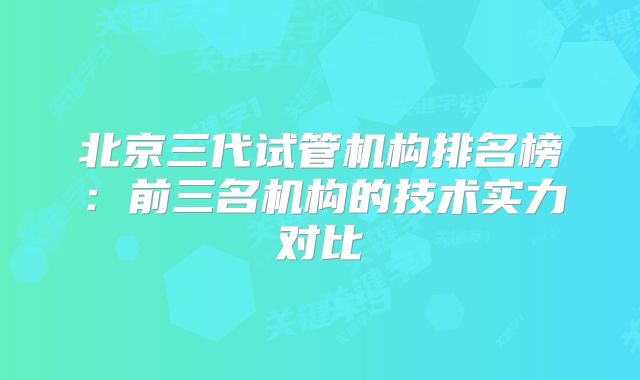 北京三代试管机构排名榜:前三名机构的技术实力对比