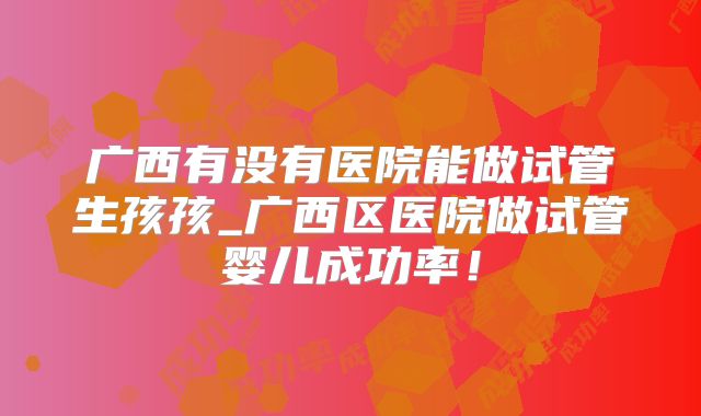 广西有没有医院能做试管生孩孩_广西区医院做试管婴儿成功率！