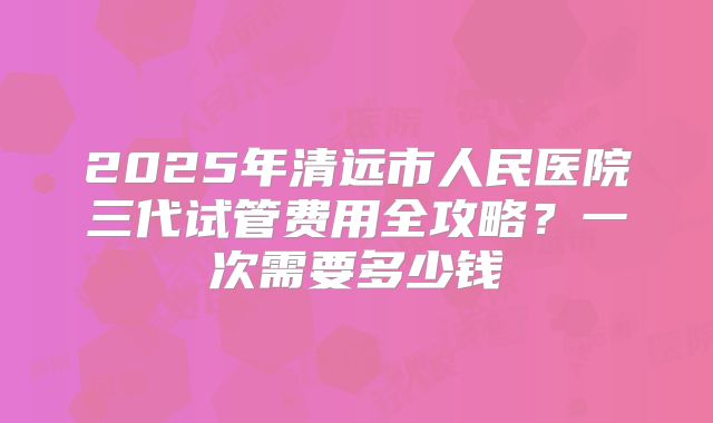 2025年清远市人民医院三代试管费用全攻略?一次需要多少钱