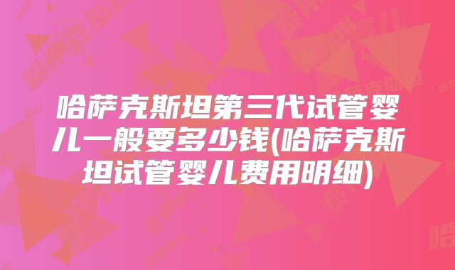 哈萨克斯坦第三代试管婴儿一般要多少钱(哈萨克斯坦试管婴儿费用明细)