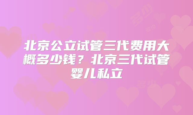 北京公立试管三代费用大概多少钱?北京三代试管婴儿私立
