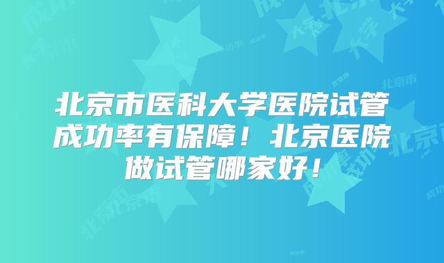 北京市医科大学医院试管成功率有保障！北京医院做试管哪家好！