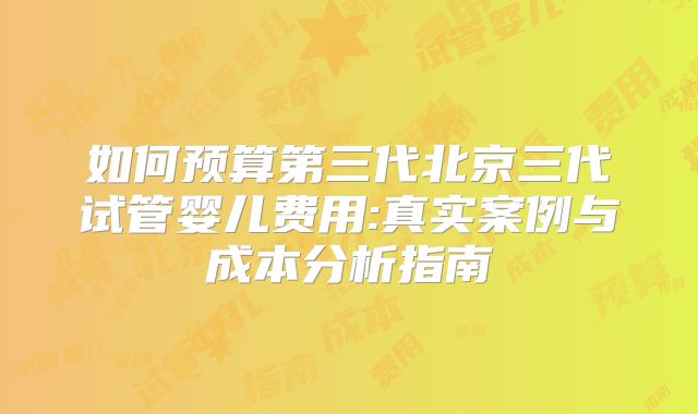 如何预算第三代北京三代试管婴儿费用:真实案例与成本分析指南
