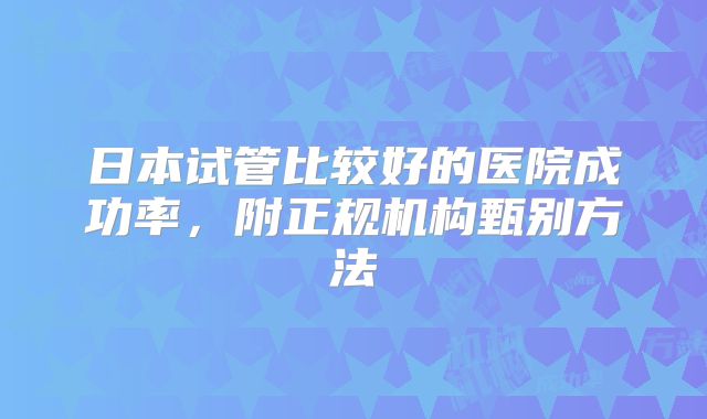 日本试管比较好的医院成功率，附正规机构甄别方法