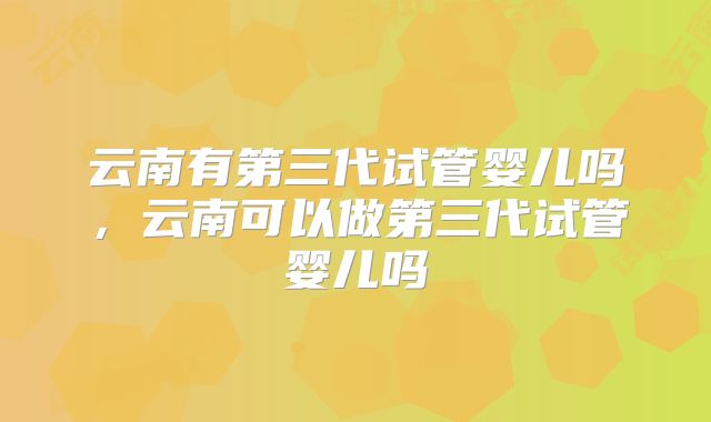 云南有第三代试管婴儿吗，云南可以做第三代试管婴儿吗
