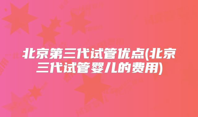 北京第三代试管优点(北京三代试管婴儿的费用)