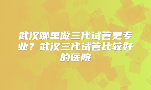 武汉哪里做三代试管更专业？武汉三代试管比较好的医院