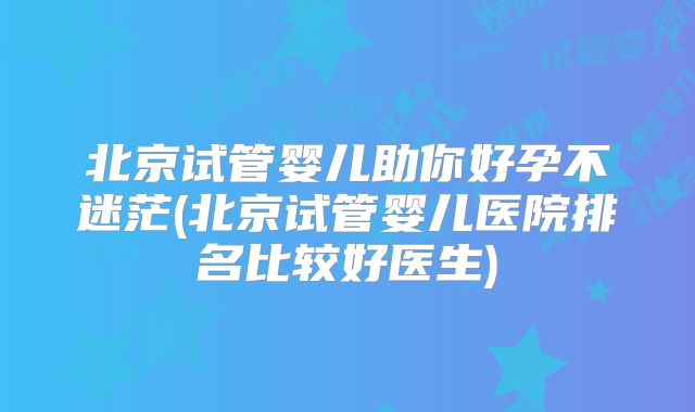 北京试管婴儿助你好孕不迷茫(北京试管婴儿医院排名比较好医生)