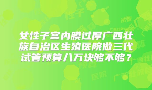 女性子宫内膜过厚广西壮族自治区生殖医院做三代试管预算八万块够不够？