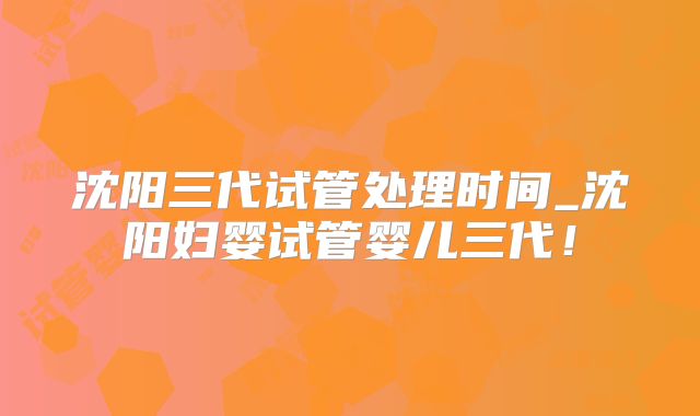 沈阳三代试管处理时间_沈阳妇婴试管婴儿三代！