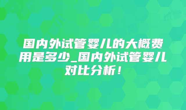国内外试管婴儿的大概费用是多少_国内外试管婴儿对比分析！