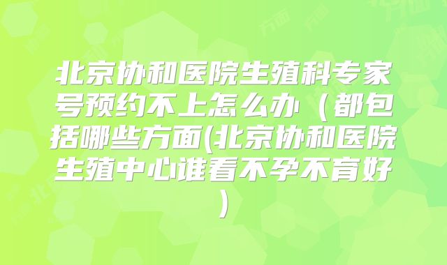 北京协和医院生殖科专家号预约不上怎么办（都包括哪些方面(北京协和医院生殖中心谁看不孕不育好)