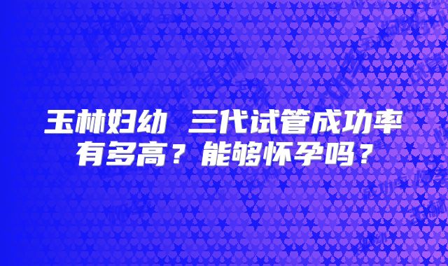 玉林妇幼 三代试管成功率有多高?能够怀孕吗?