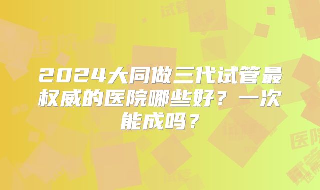 2024大同做三代试管最权威的医院哪些好？一次能成吗？
