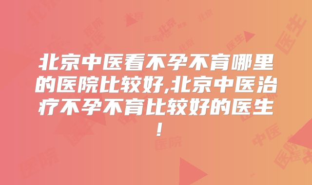 北京中医看不孕不育哪里的医院比较好,北京中医治疗不孕不育比较好的医生！