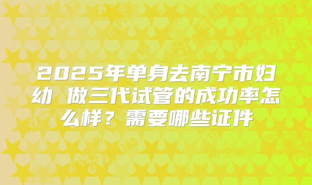 2025年单身去南宁市妇幼 做三代试管的成功率怎么样？需要哪些证件