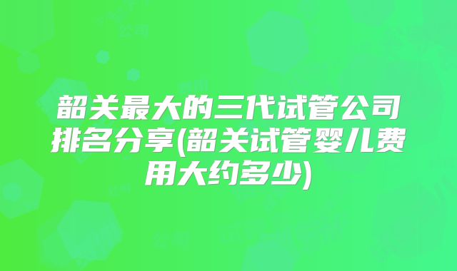 韶关最大的三代试管公司排名分享(韶关试管婴儿费用大约多少)