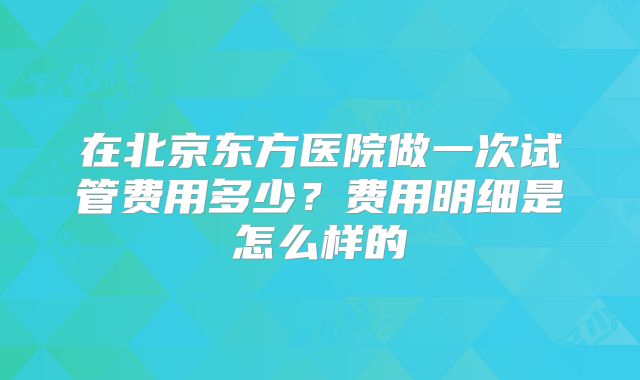 在北京东方医院做一次试管费用多少？费用明细是怎么样的