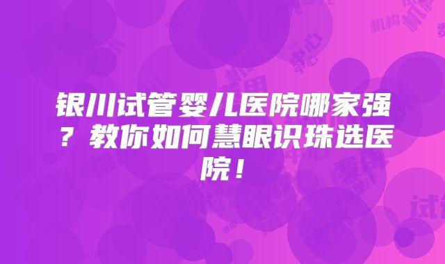 银川试管婴儿医院哪家强？教你如何慧眼识珠选医院！