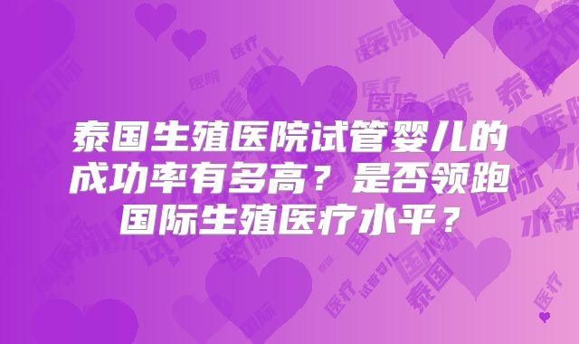 泰国生殖医院试管婴儿的成功率有多高？是否领跑国际生殖医疗水平？