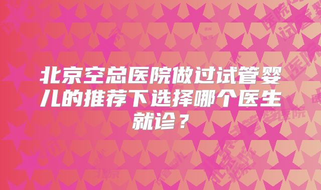 北京空总医院做过试管婴儿的推荐下选择哪个医生就诊？
