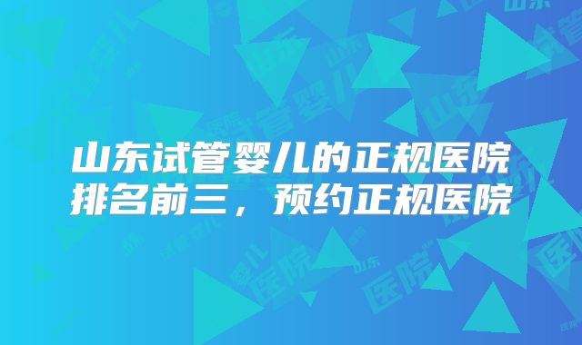 山东试管婴儿的正规医院排名前三，预约正规医院
