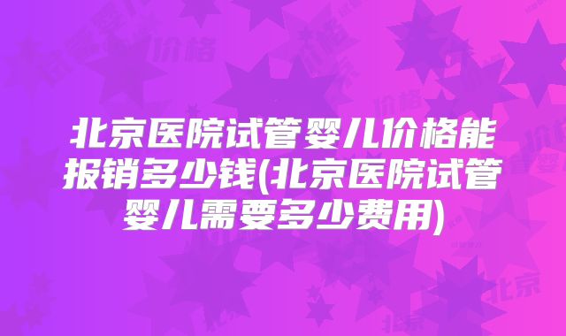 北京医院试管婴儿价格能报销多少钱(北京医院试管婴儿需要多少费用)