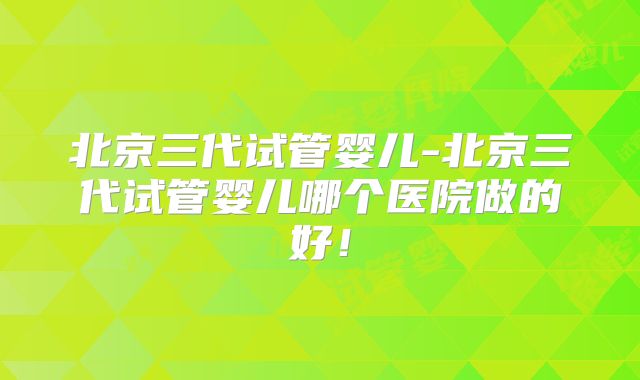 北京三代试管婴儿-北京三代试管婴儿哪个医院做的好！