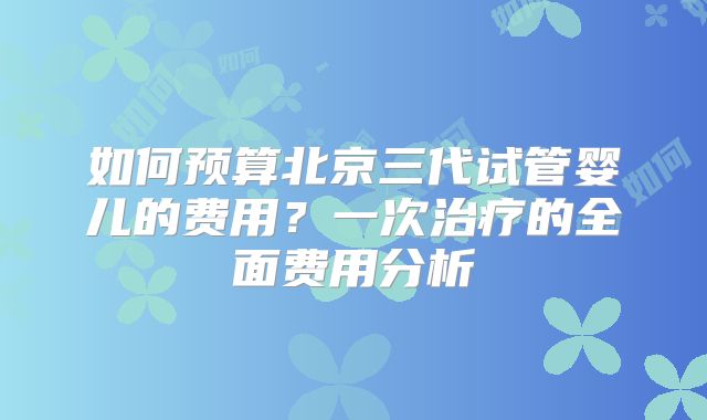 如何预算北京三代试管婴儿的费用?一次治疗的全面费用分析