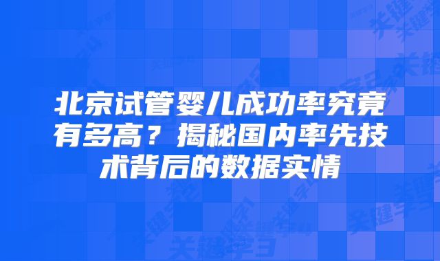 北京试管婴儿成功率究竟有多高？揭秘国内率先技术背后的数据实情