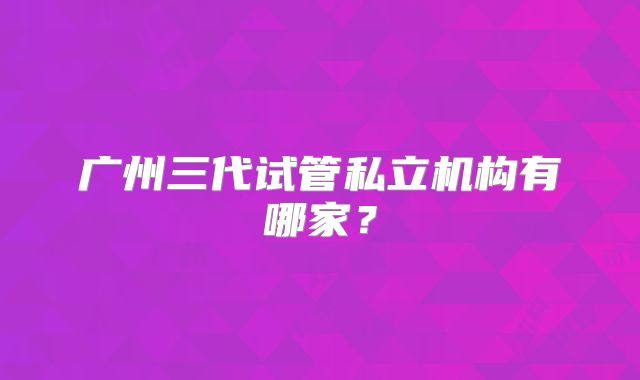 广州三代试管私立机构有哪家?