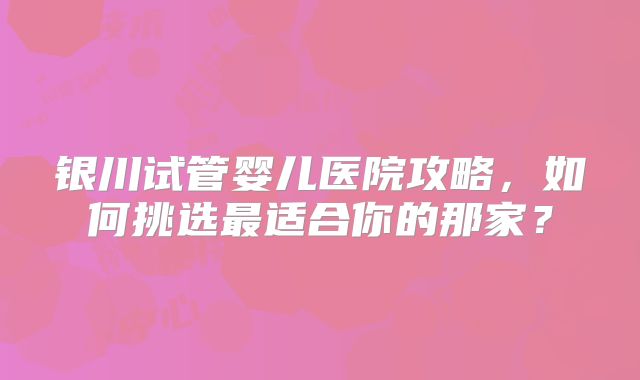 银川试管婴儿医院攻略，如何挑选最适合你的那家？