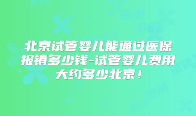 北京试管婴儿能通过医保报销多少钱-试管婴儿费用大约多少北京！
