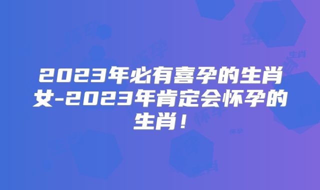 2023年必有喜孕的生肖女-2023年肯定会怀孕的生肖！