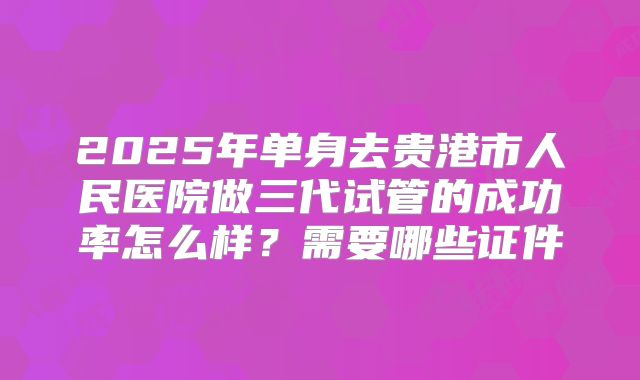 2025年单身去贵港市人民医院做三代试管的成功率怎么样？需要哪些证件