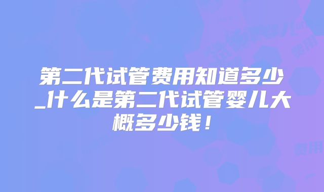 第二代试管费用知道多少_什么是第二代试管婴儿大概多少钱!