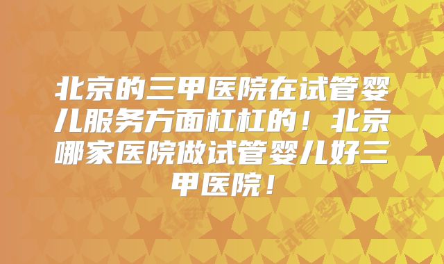 北京的三甲医院在试管婴儿服务方面杠杠的！北京哪家医院做试管婴儿好三甲医院！