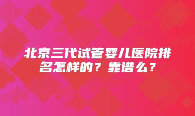 北京三代试管婴儿医院排名怎样的?靠谱么?