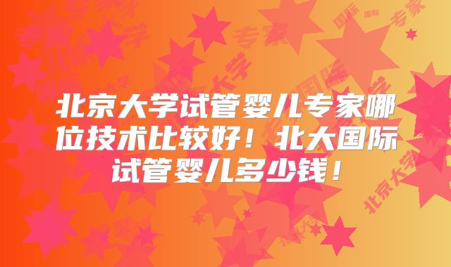北京大学试管婴儿专家哪位技术比较好！北大国际试管婴儿多少钱！