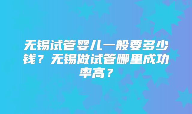 无锡试管婴儿一般要多少钱？无锡做试管哪里成功率高？