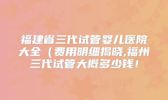 福建省三代试管婴儿医院大全（费用明细揭晓,福州三代试管大概多少钱！