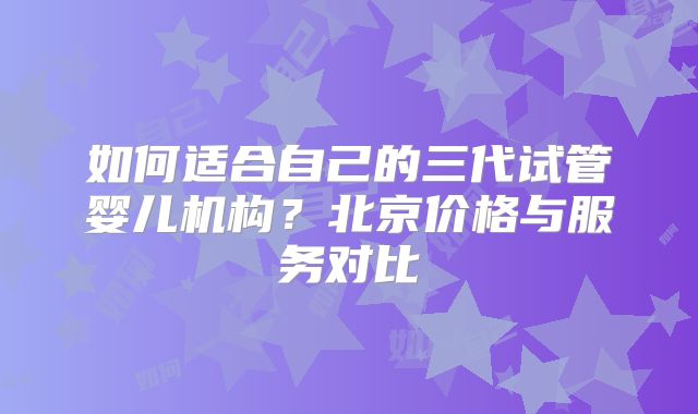 如何适合自己的三代试管婴儿机构?北京价格与服务对比
