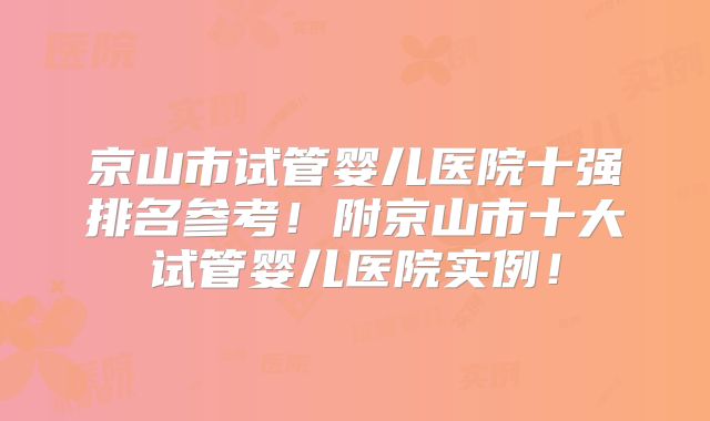 京山市试管婴儿医院十强排名参考！附京山市十大试管婴儿医院实例！