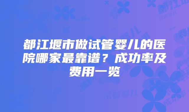 都江堰市做试管婴儿的医院哪家最靠谱？成功率及费用一览