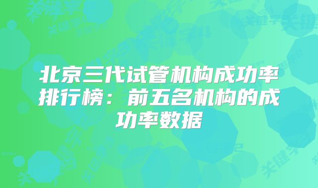 北京三代试管机构成功率排行榜：前五名机构的成功率数据
