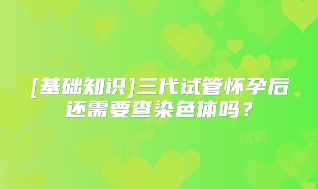 [基础知识]三代试管怀孕后还需要查染色体吗？