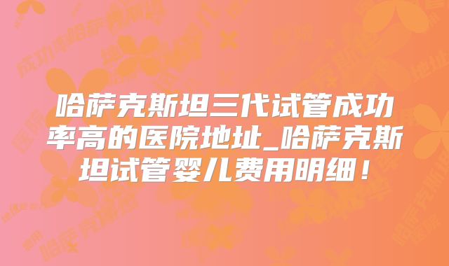 哈萨克斯坦三代试管成功率高的医院地址_哈萨克斯坦试管婴儿费用明细！