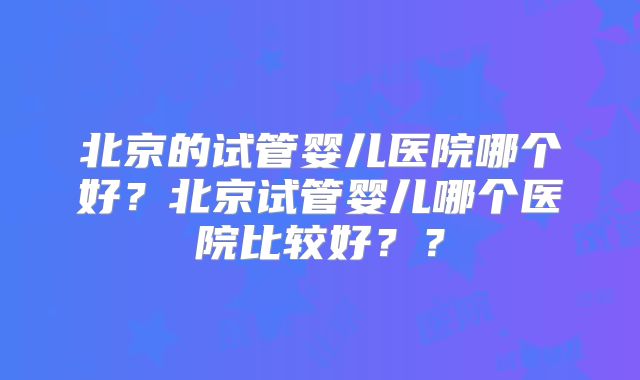 北京的试管婴儿医院哪个好？北京试管婴儿哪个医院比较好？？