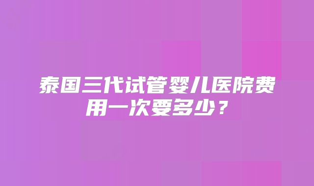 泰国三代试管婴儿医院费用一次要多少？